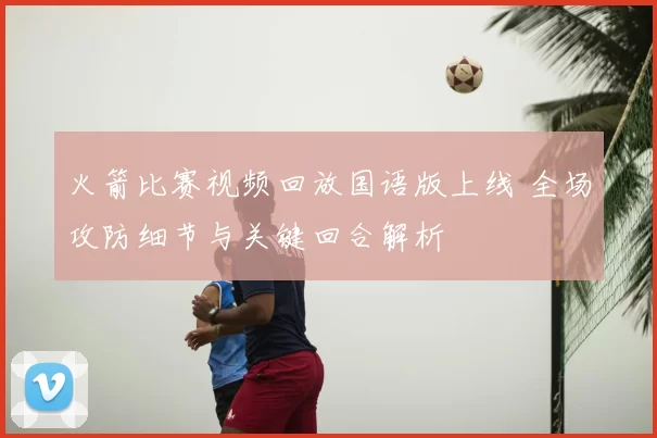 火箭比赛视频回放国语版上线 全场攻防细节与关键回合解析