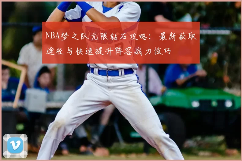 NBA梦之队无限钻石攻略：最新获取途径与快速提升阵容战力技巧