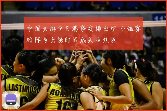 中国女排今日赛事安排出炉 小组赛对阵与出场时间成关注焦点