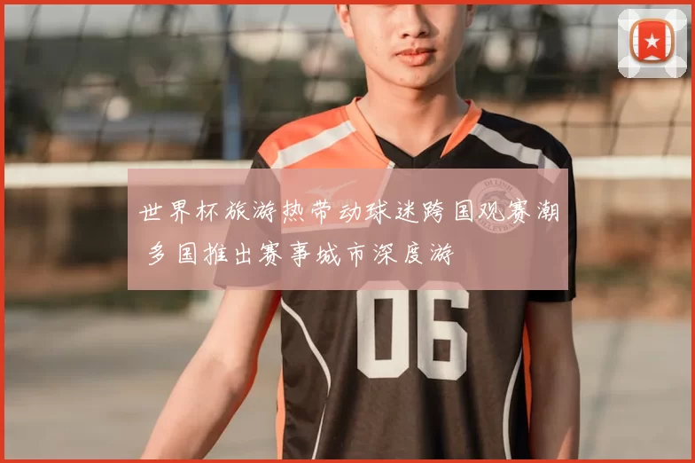 世界杯旅游热带动球迷跨国观赛潮 多国推出赛事城市深度游