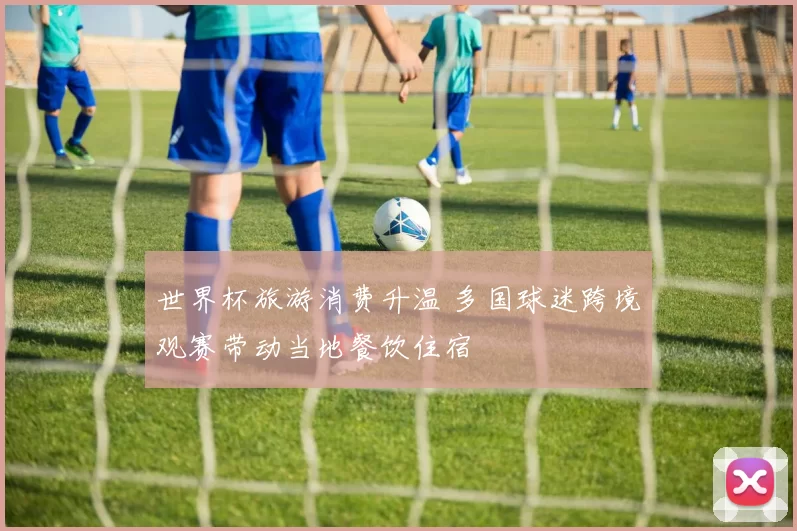 世界杯旅游消费升温 多国球迷跨境观赛带动当地餐饮住宿