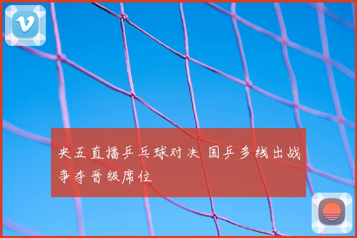 央五直播乒乓球对决 国乒多线出战争夺晋级席位