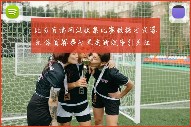 比分直播网站收集比赛数据方式曝光 体育赛事结果更新效率引关注