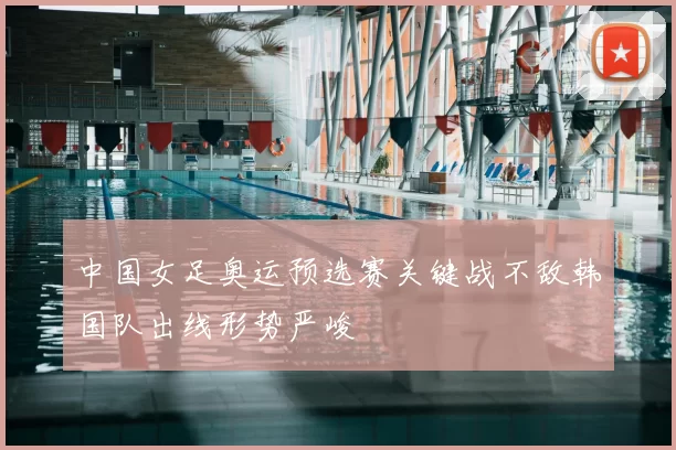 中国女足奥运预选赛关键战不敌韩国队出线形势严峻