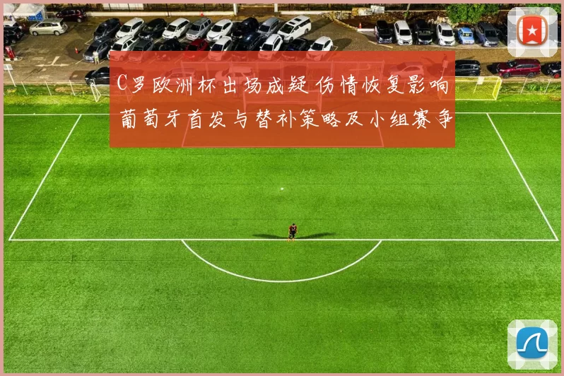 C罗欧洲杯出场成疑 伤情恢复影响葡萄牙首发与替补策略及小组赛争夺