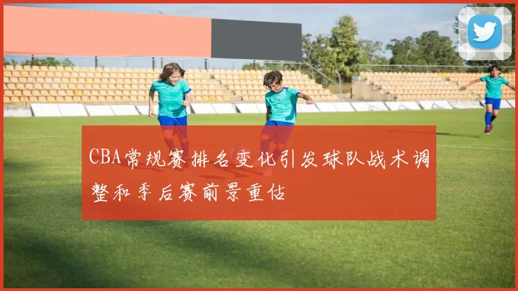 CBA常规赛排名变化引发球队战术调整和季后赛前景重估