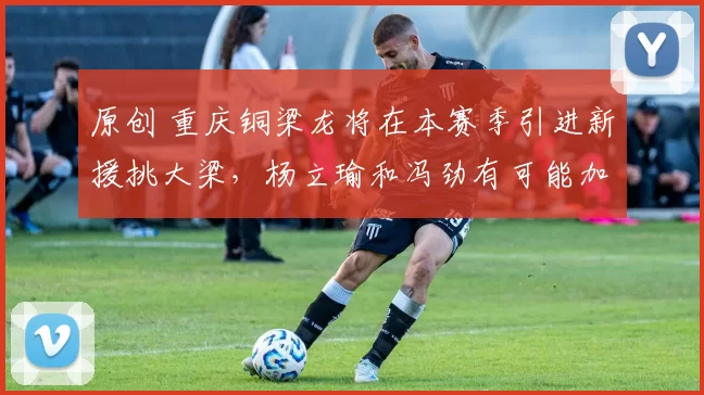 原创 重庆铜梁龙将在本赛季引进新援挑大梁,杨立瑜和冯劲有可能加盟,值得期待