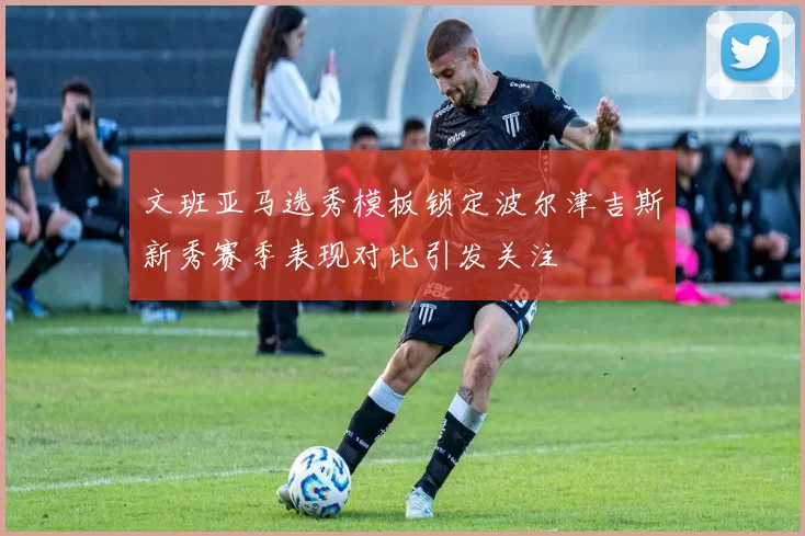 文班亚马选秀模板锁定波尔津吉斯新秀赛季表现对比引发关注