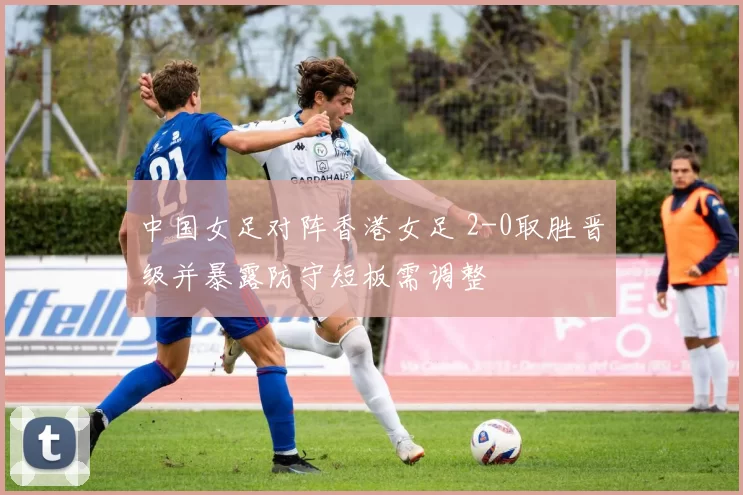 中国女足对阵香港女足 2-0取胜晋级并暴露防守短板需调整