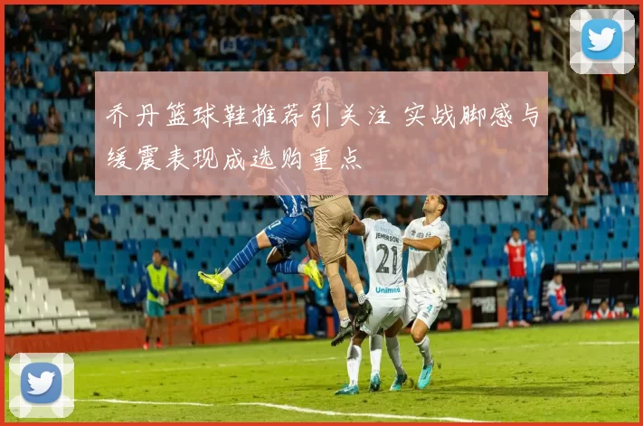 乔丹篮球鞋推荐引关注 实战脚感与缓震表现成选购重点