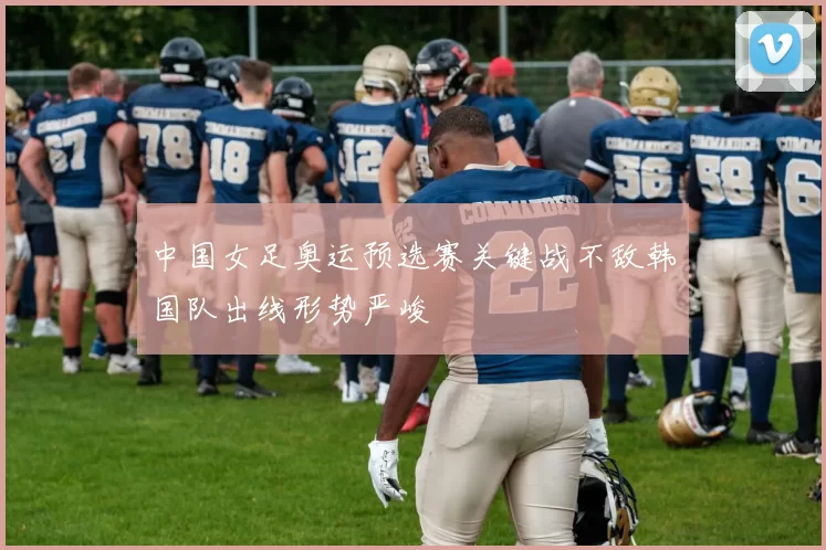 中国女足奥运预选赛关键战不敌韩国队出线形势严峻