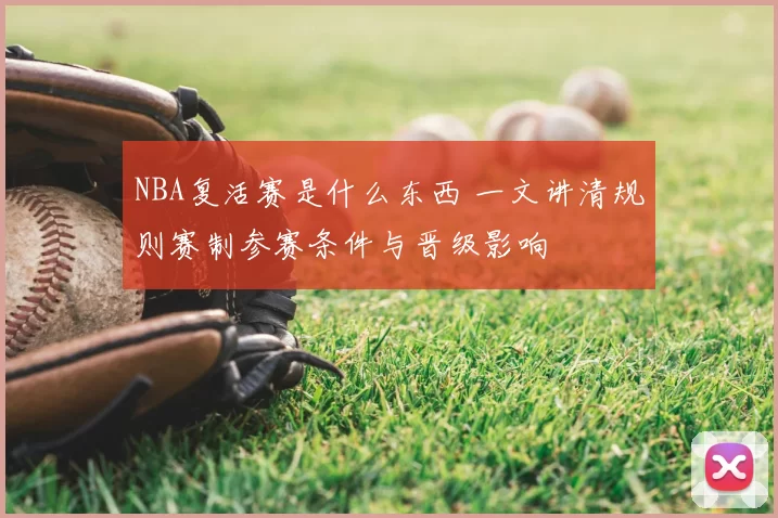 NBA复活赛是什么东西 一文讲清规则赛制参赛条件与晋级影响